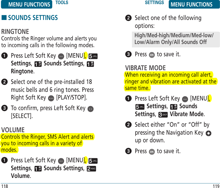 HSOUNDS SETTINGSRINGTONEControls the Ringer volume and alerts you to incoming calls in the following modes.   Press Left Soft Key   [MENU],   Settings,   Sounds Settings,   Ringtone.    Select one of the pre-installed 18 music bells and 6 ring tones. Press Right Soft Key   [PLAY/STOP].   To confirm, press Left Soft Key   [SELECT].VOLUMEControls the Ringer, SMS Alert and alerts you to incoming calls in a variety of modes.   Press Left Soft Key   [MENU],   Settings,   Sounds Settings,   Volume. 118   Select one of the following options:  Press   to save it.VIBRATE MODEWhen receiving an incoming call alert, ringer and vibration are activated at the same time.   Press Left Soft Key   [MENU],  Settings,   Sounds Settings,   Vibrate Mode.    Select either “On” or “Off” by pressing the Navigation Key   up or down.  Press   to save it.119MENU FUNCTIONS TOOLS SETTINGS MENU FUNCTIONSHigh/Med-high/Medium/Med-low/Low/Alarm Only/All Sounds Off
