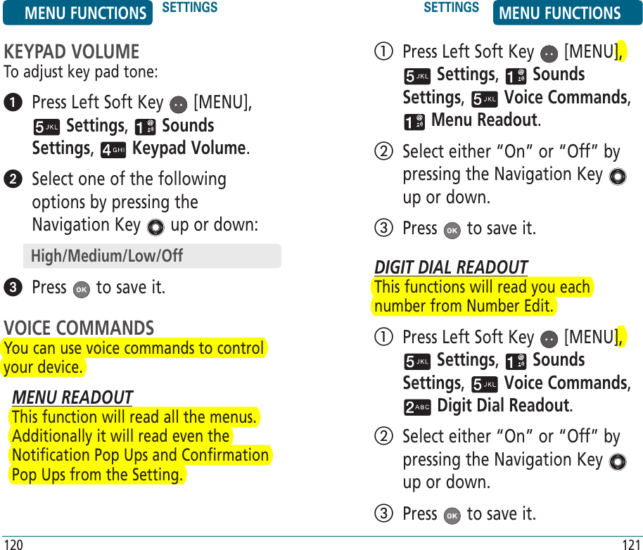 KEYPAD VOLUMETo adjust key pad tone:   Press Left Soft Key   [MENU],  Settings,   Sounds Settings,   Keypad Volume.    Select one of the following options by pressing the Navigation Key   up or down:  Press   to save it.VOICE COMMANDSYou can use voice commands to control your device. MENU READOUTThis function will read all the menus. Additionally it will read even the Notification Pop Ups and Confirmation Pop Ups from the Setting.    Press Left Soft Key   [MENU],  Settings,   Sounds Settings,   Voice Commands,  Menu Readout.    Select either “On” or “Off” by pressing the Navigation Key   up or down.   Press   to save it.DIGIT DIAL READOUTThis functions will read you each number from Number Edit.   Press Left Soft Key   [MENU],  Settings,   Sounds Settings,   Voice Commands,  Digit Dial Readout.    Select either “On” or “Off” by pressing the Navigation Key   up or down.   Press   to save it.High/Medium/Low/OffMENU FUNCTIONS SETTINGS SETTINGS MENU FUNCTIONS120 121