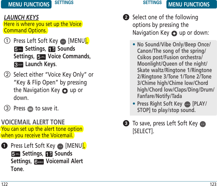 LAUNCH KEYSHere is where you set up the Voice Command Options.   Press Left Soft Key   [MENU],  Settings,   Sounds Settings,   Voice Commands,  Launch Keys.    Select either “Voice Key Only” or “Key &amp; Flip Open” by pressing the Navigation Key   up or down.   Press   to save it.VOICEMAIL ALERT TONEYou can set up the alert tone option when you receive the Voicemail.   Press Left Soft Key   [MENU],  Settings,   Sounds Settings,   Voicemail Alert Tone. MENU FUNCTIONS SETTINGS SETTINGS MENU FUNCTIONS122 123   Select one of the following options by pressing the Navigation Key   up or down:   To save, press Left Soft Key   [SELECT].•  No Sound/Vibe Only/Beep Once/Canon/The song of the spring/Csikos post/Fusion orchestra/Moonlight/Queen of the night/Skate waltz/Ringtone 1/Ringtone 2/Ringtone 3/Tone 1/Tone 2/Tone 3/Chime high/Chime low/Chord high/Chord low/Claps/Ding/Drum/Fanfare/Notify/Tada•  Press Right Soft Key   [PLAY/STOP] to play/stop sound.