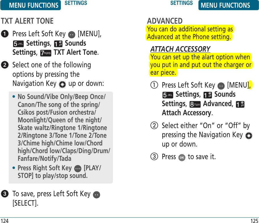 TXT ALERT TONE   Press Left Soft Key   [MENU],  Settings,   Sounds Settings,   TXT Alert Tone.    Select one of the following options by pressing the Navigation Key   up or down:   To save, press Left Soft Key   [SELECT].•  No Sound/Vibe Only/Beep Once/Canon/The song of the spring/Csikos post/Fusion orchestra/Moonlight/Queen of the night/Skate waltz/Ringtone 1/Ringtone 2/Ringtone 3/Tone 1/Tone 2/Tone 3/Chime high/Chime low/Chord high/Chord low/Claps/Ding/Drum/Fanfare/Notify/Tada•  Press Right Soft Key   [PLAY/STOP] to play/stop sound.MENU FUNCTIONS SETTINGS SETTINGS MENU FUNCTIONS124 125ADVANCEDYou can do additional setting as Advanced at the Phone setting. ATTACH ACCESSORYYou can set up the alart option when you put in and put out the charger or ear piece.   Press Left Soft Key   [MENU],  Settings,   Sounds Settings,   Advanced,   Attach Accessory.    Select either “On” or “Off” by pressing the Navigation Key   up or down.   Press   to save it.