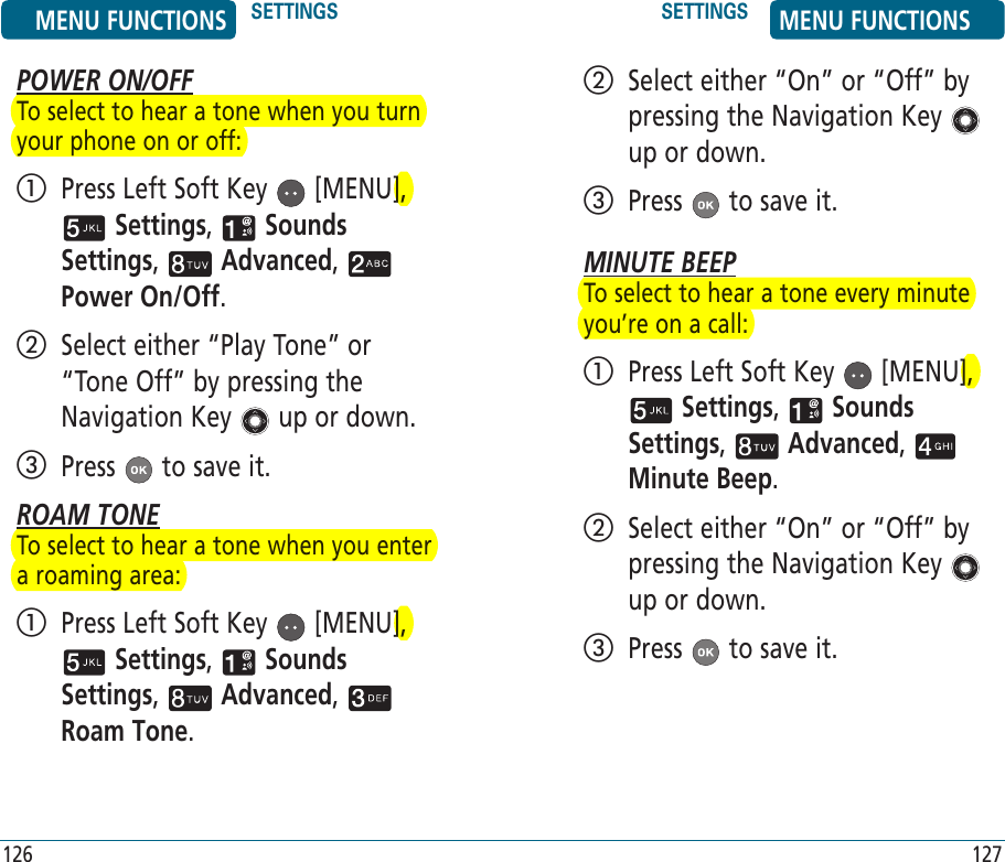 POWER ON/OFFTo select to hear a tone when you turn your phone on or off:   Press Left Soft Key   [MENU],  Settings,   Sounds Settings,   Advanced,   Power On/Off.    Select either “Play Tone” or “Tone Off” by pressing the Navigation Key   up or down.   Press   to save it.ROAM TONETo select to hear a tone when you enter a roaming area:   Press Left Soft Key   [MENU],  Settings,   Sounds Settings,   Advanced,   Roam Tone.    Select either “On” or “Off” by pressing the Navigation Key   up or down.   Press   to save it.MINUTE BEEPTo select to hear a tone every minute you’re on a call:   Press Left Soft Key   [MENU],  Settings,   Sounds Settings,   Advanced,   Minute Beep.    Select either “On” or “Off” by pressing the Navigation Key   up or down.   Press   to save it.MENU FUNCTIONS SETTINGS SETTINGS MENU FUNCTIONS126 127