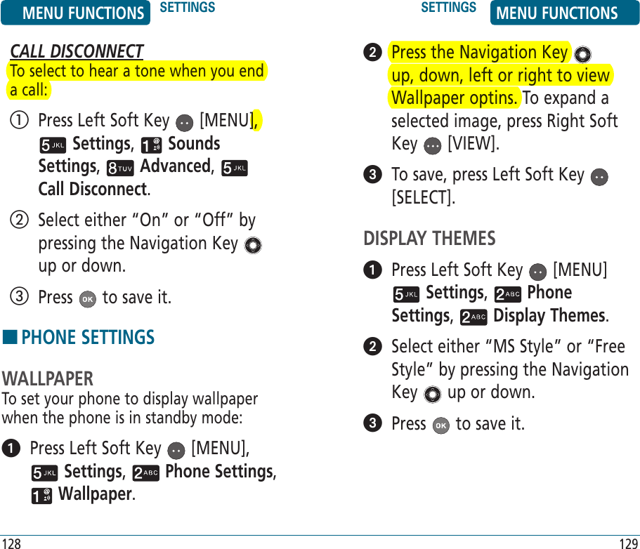 128   Press the Navigation Key   up, down, left or right to view Wallpaper optins. To expand a selected image, press Right Soft Key   [VIEW].   To save, press Left Soft Key   [SELECT].DISPLAY THEMES   Press Left Soft Key   [MENU]  Settings,   Phone Settings,   Display Themes.    Select either “MS Style” or “Free Style” by pressing the Navigation Key   up or down.   Press   to save it.129CALL DISCONNECTTo select to hear a tone when you end a call:   Press Left Soft Key   [MENU],  Settings,   Sounds Settings,   Advanced,   Call Disconnect.    Select either “On” or “Off” by pressing the Navigation Key   up or down.   Press   to save it.HPHONE SETTINGSWALLPAPERTo set your phone to display wallpaper when the phone is in standby mode:   Press Left Soft Key   [MENU],  Settings,   Phone Settings,  Wallpaper. MENU FUNCTIONS SETTINGS SETTINGS MENU FUNCTIONS