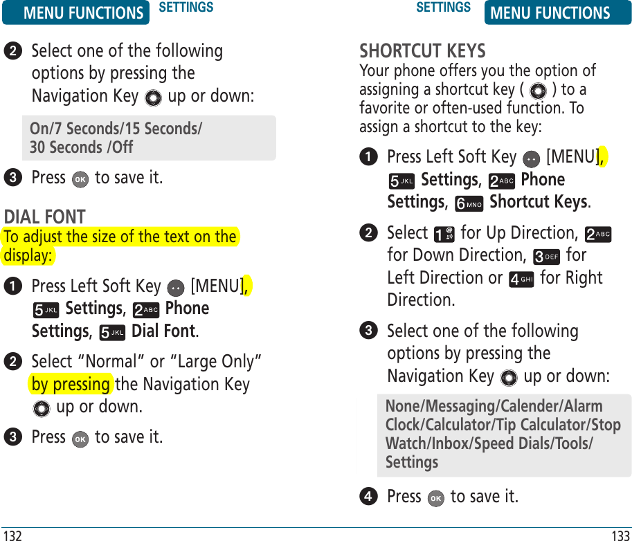    Select one of the following options by pressing the Navigation Key   up or down:  Press   to save it.DIAL FONTTo adjust the size of the text on the display:   Press Left Soft Key   [MENU],  Settings,   Phone Settings,   Dial Font.    Select “Normal” or “Large Only” by pressing the Navigation Key  up or down.  Press   to save it.SHORTCUT KEYSYour phone offers you the option of assigning a shortcut key (   ) to a favorite or often-used function. To assign a shortcut to the key:   Press Left Soft Key   [MENU],  Settings,   Phone Settings,   Shortcut Keys.   Select   for Up Direction,   for Down Direction,   for Left Direction or   for Right Direction.   Select one of the following options by pressing the Navigation Key   up or down:  Press   to save it.MENU FUNCTIONS SETTINGS SETTINGS MENU FUNCTIONS132 133On/7 Seconds/15 Seconds/   30 Seconds /OffNone/Messaging/Calender/Alarm Clock/Calculator/Tip Calculator/Stop Watch/Inbox/Speed Dials/Tools/Settings