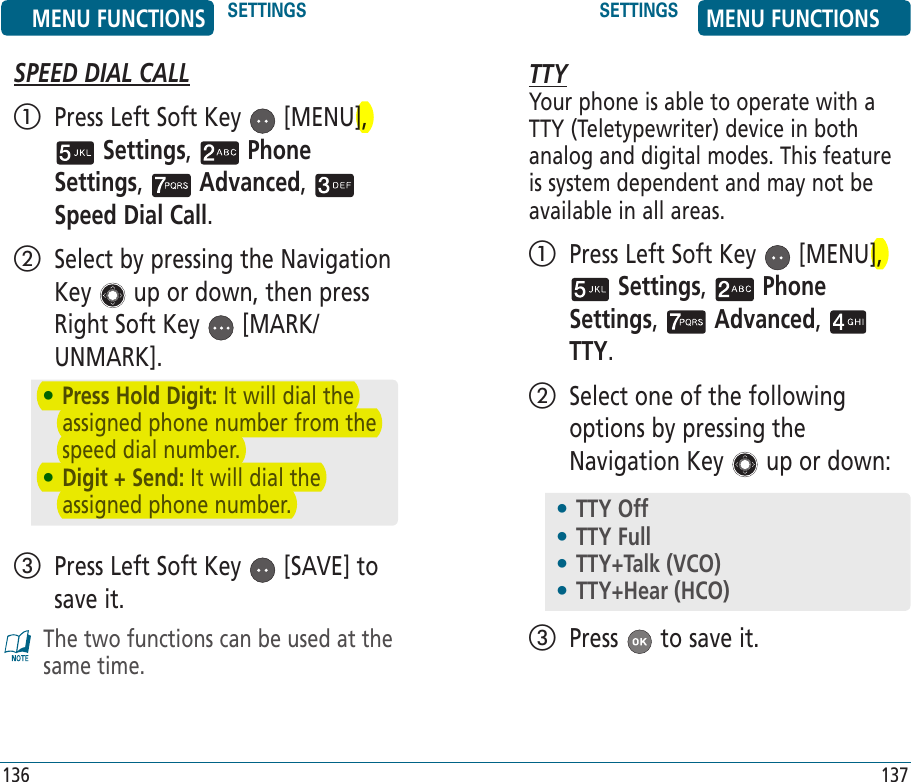 SPEED DIAL CALL   Press Left Soft Key   [MENU],  Settings,   Phone Settings,   Advanced,   Speed Dial Call.    Select by pressing the Navigation Key   up or down, then press Right Soft Key   [MARK/UNMARK].   Press Left Soft Key   [SAVE] to save it. The two functions can be used at the same time.136TTYYour phone is able to operate with a TTY (Teletypewriter) device in both analog and digital modes. This feature is system dependent and may not be available in all areas.   Press Left Soft Key   [MENU],  Settings,   Phone Settings,   Advanced,   TTY.    Select one of the following options by pressing the Navigation Key   up or down:  Press   to save it.137MENU FUNCTIONS SETTINGS SETTINGS MENU FUNCTIONS•  Press Hold Digit: It will dial the assigned phone number from the speed dial number. •  Digit + Send: It will dial the assigned phone number. •  TTY Off•  TTY Full•  TTY+Talk (VCO)•  TTY+Hear (HCO)