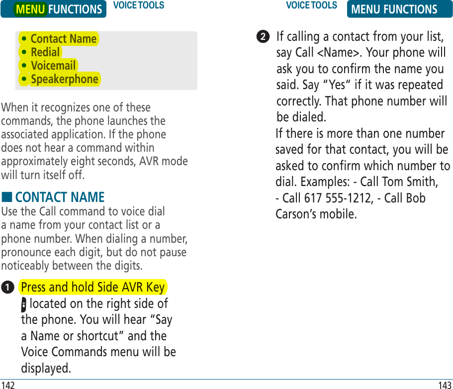 When it recognizes one of these commands, the phone launches the associated application. If the phone does not hear a command within approximately eight seconds, AVR mode will turn itself off.HCONTACT NAMEUse the Call command to voice dial a name from your contact list or a phone number. When dialing a number, pronounce each digit, but do not pause noticeably between the digits.   Press and hold Side AVR Key  located on the right side of the phone. You will hear “Say a Name or shortcut” and the Voice Commands menu will be displayed.    If calling a contact from your list, say Call &lt;Name&gt;. Your phone will ask you to confirm the name you said. Say “Yes“ if it was repeated correctly. That phone number will be dialed. If there is more than one number saved for that contact, you will be asked to confirm which number to dial. Examples: - Call Tom Smith, - Call 617 555-1212, - Call Bob Carson’s mobile.• Contact Name•  Redial•  Voicemail•  SpeakerphoneMENU FUNCTIONS VOICE TOOLS VOICE TOOLS MENU FUNCTIONS142 143