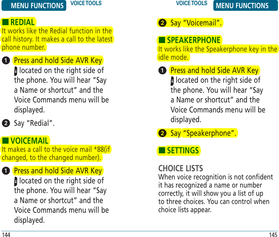 HREDIALIt works like the Redial function in the call history. It makes a call to the latest phone number.   Press and hold Side AVR Key  located on the right side of the phone. You will hear “Say a Name or shortcut” and the Voice Commands menu will be displayed.    Say “Redial”.HVOICEMAILIt makes a call to the voice mail *88(if changed, to the changed number).   Press and hold Side AVR Key  located on the right side of the phone. You will hear “Say a Name or shortcut” and the Voice Commands menu will be displayed. 144   Say “Voicemail”.HSPEAKERPHONEIt works like the Speakerphone key in the idle mode.   Press and hold Side AVR Key  located on the right side of the phone. You will hear “Say a Name or shortcut” and the Voice Commands menu will be displayed.    Say “Speakerphone”.HSETTINGSCHOICE LISTSWhen voice recognition is not confident it has recognized a name or number correctly, it will show you a list of up to three choices. You can control when choice lists appear.145MENU FUNCTIONS VOICE TOOLS VOICE TOOLS MENU FUNCTIONS