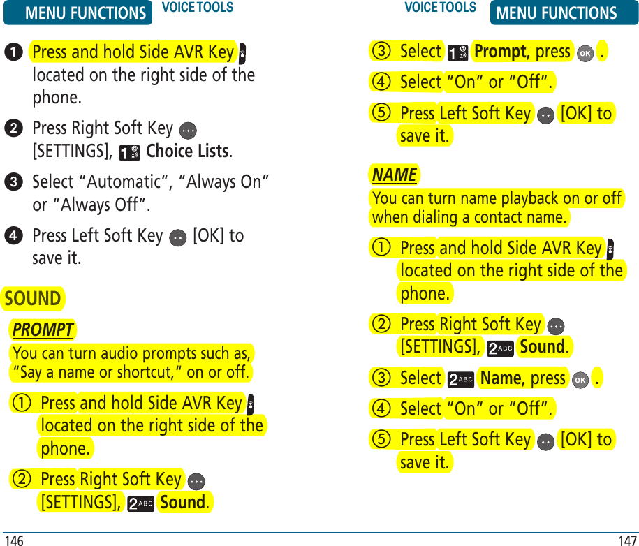    Press and hold Side AVR Key   located on the right side of the phone.   Press Right Soft Key   [SETTINGS],   Choice Lists.   Select “Automatic”, “Always On” or “Always Off”.    Press Left Soft Key   [OK] to save it.SOUNDPROMPTYou can turn audio prompts such as, “Say a name or shortcut,“ on or off.   Press and hold Side AVR Key   located on the right side of the phone.    Press Right Soft Key   [SETTINGS],   Sound.   Select   Prompt, press   .   Select “On” or “Off”.   Press Left Soft Key   [OK] to save it.NAMEYou can turn name playback on or off when dialing a contact name.   Press and hold Side AVR Key   located on the right side of the phone.    Press Right Soft Key   [SETTINGS],   Sound.   Select   Name, press   .   Select “On” or “Off”.   Press Left Soft Key   [OK] to save it.MENU FUNCTIONS VOICE TOOLS VOICE TOOLS MENU FUNCTIONS146 147