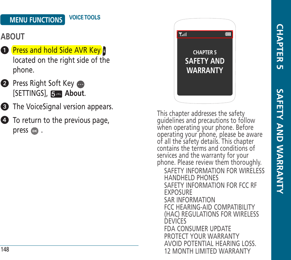 CHAPTER 5SAFETY ANDWARRANTYThis chapter addresses the safety guidelines and precautions to follow when operating your phone. Before operating your phone, please be aware of all the safety details. This chapter contains the terms and conditions of services and the warranty for your phone. Please review them thoroughly.SAFETY INFORMATION FOR WIRELESS HANDHELD PHONESSAFETY INFORMATION FOR FCC RF EXPOSURESAR INFORMATIONFCC HEARING-AID COMPATIBILITY (HAC) REGULATIONS FOR WIRELESS DEVICESFDA CONSUMER UPDATEPROTECT YOUR WARRANTYAVOID POTENTIAL HEARING LOSS.12 MONTH LIMITED WARRANTY  CHAPTER 5       SAFETY AND WARRANTY148ABOUT   Press and hold Side AVR Key   located on the right side of the phone.   Press Right Soft Key   [SETTINGS],   About.   The VoiceSignal version appears.    To return to the previous page, press   .MENU FUNCTIONS VOICE TOOLS