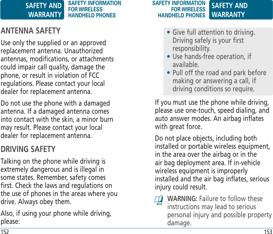 152 153If you must use the phone while driving, please use one-touch, speed dialing, and auto answer modes. An airbag inflates with great force.Do not place objects, including both installed or portable wireless equipment, in the area over the airbag or in the air bag deployment area. If in-vehicle wireless equipment is improperly installed and the air bag inflates, serious injury could result.WARNING: Failure to follow these instructions may lead to serious personal injury and possible property damage.•  Give full attention to driving. Driving safely is your first responsibility.•  Use hands-free operation, if available.•  Pull off the road and park before making or answering a call, if driving conditions so require.ANTENNA SAFETYUse only the supplied or an approved replacement antenna. Unauthorized antennas, modifications, or attachments could impair call quality, damage the phone, or result in violation of FCC regulations. Please contact your local dealer for replacement antenna.Do not use the phone with a damaged antenna. If a damaged antenna comes into contact with the skin, a minor burn may result. Please contact your local dealer for replacement antenna.DRIVING SAFETYTalking on the phone while driving is extremely dangerous and is illegal in some states. Remember, safety comes first. Check the laws and regulations on the use of phones in the areas where you drive. Always obey them.Also, if using your phone while driving, please:SAFETY AND WARRANTYSAFETY INFORMATION FOR WIRELESS HANDHELD PHONESSAFETY INFORMATION FOR WIRELESS HANDHELD PHONESSAFETY AND WARRANTY