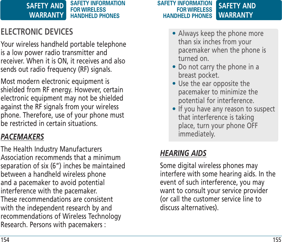 HEARING AIDSSome digital wireless phones may interfere with some hearing aids. In the event of such interference, you may want to consult your service provider (or call the customer service line to discuss alternatives).•  Always keep the phone more than six inches from your pacemaker when the phone is turned on.•  Do not carry the phone in a breast pocket.•  Use the ear opposite the pacemaker to minimize the potential for interference.•  If you have any reason to suspect that interference is taking place, turn your phone OFF immediately.ELECTRONIC DEVICESYour wireless handheld portable telephone is a low power radio transmitter and receiver. When it is ON, it receives and also sends out radio frequency (RF) signals.Most modern electronic equipment is shielded from RF energy. However, certain electronic equipment may not be shielded against the RF signals from your wireless phone. Therefore, use of your phone must be restricted in certain situations.PACEMAKERSThe Health Industry Manufacturers Association recommends that a minimum separation of six (6”) inches be maintained between a handheld wireless phone and a pacemaker to avoid potential interference with the pacemaker. These recommendations are consistent with the independent research by and recommendations of Wireless Technology Research. Persons with pacemakers :SAFETY AND WARRANTYSAFETY INFORMATION FOR WIRELESS HANDHELD PHONESSAFETY INFORMATION FOR WIRELESS HANDHELD PHONESSAFETY AND WARRANTY154 155