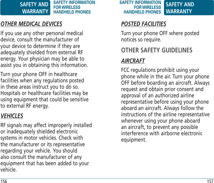 OTHER MEDICAL DEVICESIf you use any other personal medical device, consult the manufacturer of your device to determine if they are adequately shielded from external RF energy. Your physician may be able to assist you in obtaining this information.Turn your phone OFF in healthcare facilities when any regulations posted in these areas instruct you to do so. Hospitals or healthcare facilities may be using equipment that could be sensitive to external RF energy.VEHICLESRF signals may affect improperly installed or inadequately shielded electronic systems in motor vehicles. Check with the manufacturer or its representative regarding your vehicle. You should also consult the manufacturer of any equipment that has been added to your vehicle.POSTED FACILITIESTurn your phone OFF where posted notices so require.OTHER SAFETY GUIDELINESAIRCRAFTFCC regulations prohibit using your phone while in the air. Turn your phone OFF before boarding an aircraft. Always request and obtain prior consent and approval of an authorized airline representative before using your phone aboard an aircraft. Always follow the instructions of the airline representative whenever using your phone aboard an aircraft, to prevent any possible interference with airborne electronic equipment.SAFETY AND WARRANTYSAFETY INFORMATION FOR WIRELESS HANDHELD PHONESSAFETY INFORMATION FOR WIRELESS HANDHELD PHONESSAFETY AND WARRANTY156 157