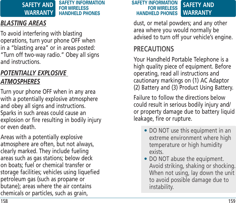 158 159BLASTING AREASTo avoid interfering with blasting operations, turn your phone OFF when in a “blasting area” or in areas posted: “Turn off two-way radio.” Obey all signs and instructions.POTENTIALLY EXPLOSIVE ATMOSPHERESTurn your phone OFF when in any area with a potentially explosive atmosphere and obey all signs and instructions. Sparks in such areas could cause an explosion or fire resulting in bodily injury or even death. Areas with a potentially explosive atmosphere are often, but not always, clearly marked. They include fueling areas such as gas stations; below deck on boats; fuel or chemical transfer or storage facilities; vehicles using liquefied petroleum gas (such as propane or butane); areas where the air contains chemicals or particles, such as grain, dust, or metal powders; and any other area where you would normally be advised to turn off your vehicle’s engine.PRECAUTIONSYour Handheld Portable Telephone is a high quality piece of equipment. Before operating, read all instructions and cautionary markings on (1) AC Adaptor (2) Battery and (3) Product Using Battery.Failure to follow the directions below could result in serious bodily injury and/or property damage due to battery liquid leakage, fire or rupture.•  DO NOT use this equipment in an extreme environment where high temperature or high humidity exists.•  DO NOT abuse the equipment. Avoid striking, shaking or shocking. When not using, lay down the unit to avoid possible damage due to instability.SAFETY AND WARRANTYSAFETY INFORMATION FOR WIRELESS HANDHELD PHONESSAFETY INFORMATION FOR WIRELESS HANDHELD PHONESSAFETY AND WARRANTY