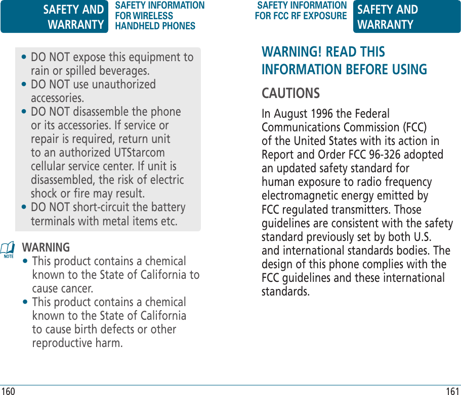 WARNING! READ THIS INFORMATION BEFORE USINGCAUTIONSIn August 1996 the Federal Communications Commission (FCC) of the United States with its action in Report and Order FCC 96-326 adopted an updated safety standard for human exposure to radio frequency electromagnetic energy emitted by FCC regulated transmitters. Those guidelines are consistent with the safety standard previously set by both U.S. and international standards bodies. The design of this phone complies with the FCC guidelines and these international standards.WARNING•  This product contains a chemical known to the State of California to cause cancer.•  This product contains a chemical known to the State of California to cause birth defects or other reproductive harm.•  DO NOT expose this equipment to rain or spilled beverages.•  DO NOT use unauthorized accessories.•  DO NOT disassemble the phone or its accessories. If service or repair is required, return unit to an authorized UTStarcom cellular service center. If unit is disassembled, the risk of electric shock or fire may result.•  DO NOT short-circuit the battery terminals with metal items etc.SAFETY AND WARRANTYSAFETY INFORMATION FOR WIRELESS HANDHELD PHONESSAFETY INFORMATION FOR FCC RF EXPOSURE SAFETY AND WARRANTY160 161