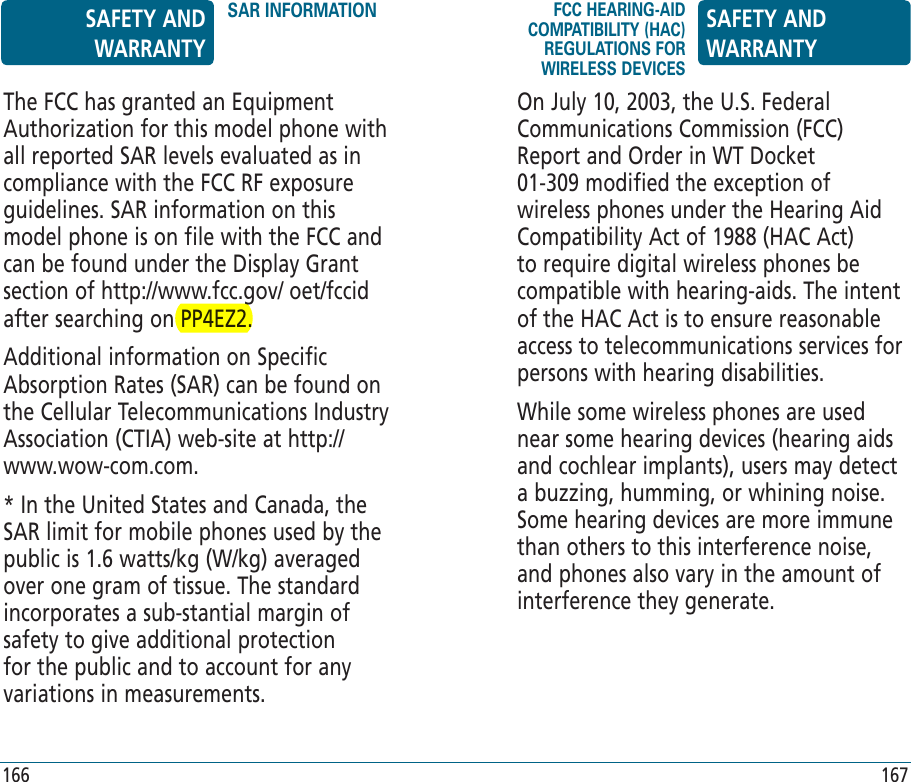 166 167On July 10, 2003, the U.S. Federal Communications Commission (FCC) Report and Order in WT Docket 01-309 modified the exception of wireless phones under the Hearing Aid Compatibility Act of 1988 (HAC Act) to require digital wireless phones be compatible with hearing-aids. The intent of the HAC Act is to ensure reasonable access to telecommunications services for persons with hearing disabilities.While some wireless phones are used near some hearing devices (hearing aids and cochlear implants), users may detect a buzzing, humming, or whining noise. Some hearing devices are more immune than others to this interference noise, and phones also vary in the amount of interference they generate.The FCC has granted an Equipment Authorization for this model phone with all reported SAR levels evaluated as in compliance with the FCC RF exposure guidelines. SAR information on this model phone is on file with the FCC and can be found under the Display Grant section of http://www.fcc.gov/ oet/fccid after searching on PP4EZ2.Additional information on Specific Absorption Rates (SAR) can be found on the Cellular Telecommunications Industry Association (CTIA) web-site at http://www.wow-com.com.* In the United States and Canada, the SAR limit for mobile phones used by the public is 1.6 watts/kg (W/kg) averaged over one gram of tissue. The standard incorporates a sub-stantial margin of safety to give additional protection for the public and to account for any variations in measurements.SAFETY AND WARRANTYSAR INFORMATION FCC HEARING-AID COMPATIBILITY (HAC) REGULATIONS FOR WIRELESS DEVICESSAFETY AND WARRANTY