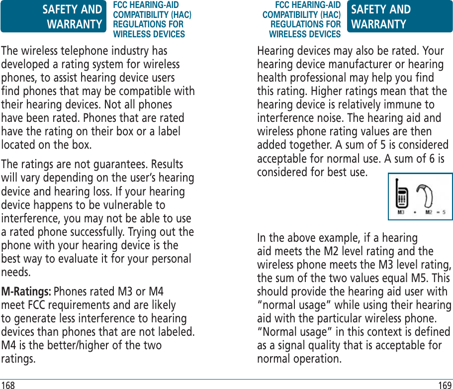 Hearing devices may also be rated. Your hearing device manufacturer or hearing health professional may help you find this rating. Higher ratings mean that the hearing device is relatively immune to interference noise. The hearing aid and wireless phone rating values are then added together. A sum of 5 is considered acceptable for normal use. A sum of 6 is considered for best use.In the above example, if a hearing aid meets the M2 level rating and the wireless phone meets the M3 level rating, the sum of the two values equal M5. This should provide the hearing aid user with “normal usage” while using their hearing aid with the particular wireless phone. “Normal usage” in this context is defined as a signal quality that is acceptable for normal operation.The wireless telephone industry has developed a rating system for wireless phones, to assist hearing device users find phones that may be compatible with their hearing devices. Not all phones have been rated. Phones that are rated have the rating on their box or a label located on the box.The ratings are not guarantees. Results will vary depending on the user’s hearing device and hearing loss. If your hearing device happens to be vulnerable to interference, you may not be able to use a rated phone successfully. Trying out the phone with your hearing device is the best way to evaluate it for your personal needs.M-Ratings: Phones rated M3 or M4 meet FCC requirements and are likely to generate less interference to hearing devices than phones that are not labeled. M4 is the better/higher of the two ratings.SAFETY AND WARRANTYFCC HEARING-AID COMPATIBILITY (HAC) REGULATIONS FOR WIRELESS DEVICESFCC HEARING-AID COMPATIBILITY (HAC) REGULATIONS FOR WIRELESS DEVICESSAFETY AND WARRANTY168 169