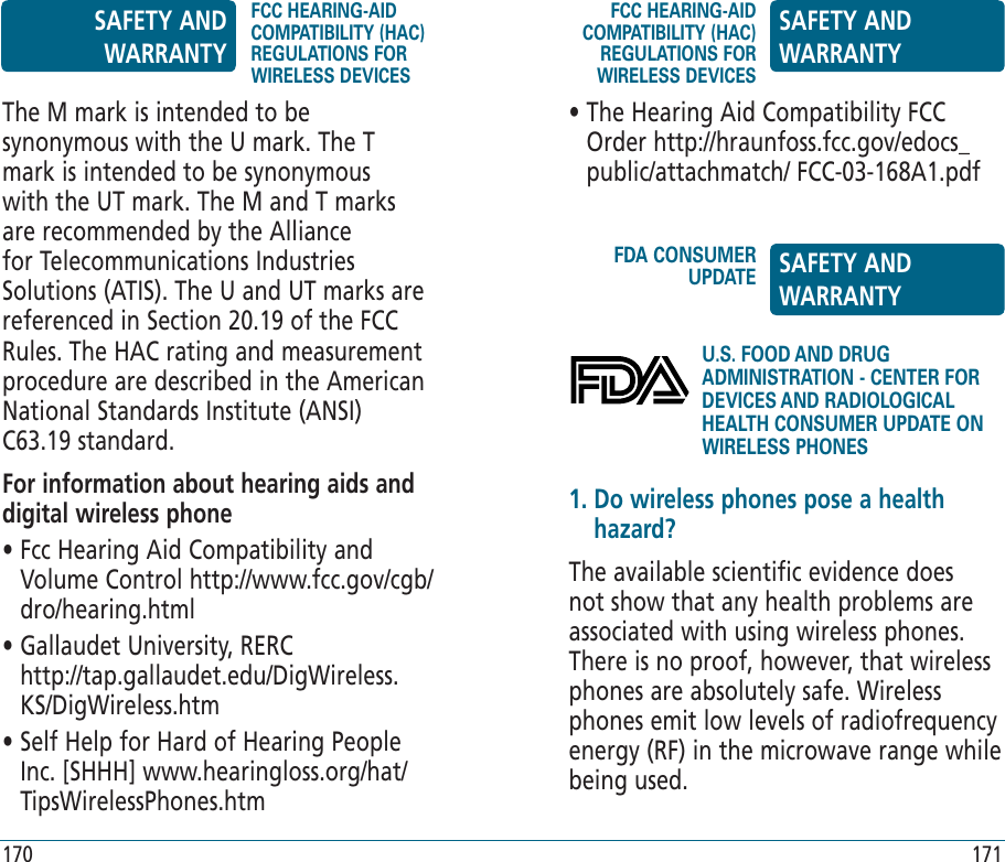 U.S. FOOD AND DRUG ADMINISTRATION - CENTER FOR DEVICES AND RADIOLOGICAL HEALTH CONSUMER UPDATE ON WIRELESS PHONESThe M mark is intended to be synonymous with the U mark. The T mark is intended to be synonymous with the UT mark. The M and T marks are recommended by the Alliance for Telecommunications Industries Solutions (ATIS). The U and UT marks are referenced in Section 20.19 of the FCC Rules. The HAC rating and measurement procedure are described in the American National Standards Institute (ANSI) C63.19 standard.For information about hearing aids and digital wireless phone•  Fcc Hearing Aid Compatibility and Volume Control http://www.fcc.gov/cgb/dro/hearing.html•  Gallaudet University, RERC      http://tap.gallaudet.edu/DigWireless.KS/DigWireless.htm•  Self Help for Hard of Hearing People Inc. [SHHH] www.hearingloss.org/hat/TipsWirelessPhones.htm•  The Hearing Aid Compatibility FCC Order http://hraunfoss.fcc.gov/edocs_public/attachmatch/ FCC-03-168A1.pdf1.  Do wireless phones pose a health hazard?The available scientific evidence does not show that any health problems are associated with using wireless phones. There is no proof, however, that wireless phones are absolutely safe. Wireless phones emit low levels of radiofrequency energy (RF) in the microwave range while being used. SAFETY AND WARRANTYFCC HEARING-AID COMPATIBILITY (HAC) REGULATIONS FOR WIRELESS DEVICESFCC HEARING-AID COMPATIBILITY (HAC) REGULATIONS FOR WIRELESS DEVICESSAFETY AND WARRANTYFDA CONSUMER UPDATE SAFETY AND WARRANTY170 171