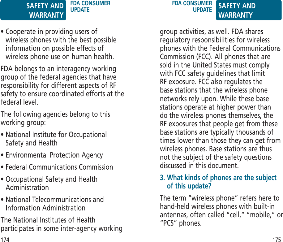 174 175•  Cooperate in providing users of wireless phones with the best possible information on possible effects of wireless phone use on human health.FDA belongs to an interagency working group of the federal agencies that have responsibility for different aspects of RF safety to ensure coordinated efforts at the federal level.The following agencies belong to this working group:•  National Institute for Occupational Safety and Health• Environmental Protection Agency• Federal Communications Commission•  Occupational Safety and Health Administration•  National Telecommunications and Information AdministrationThe National Institutes of Health participates in some inter-agency working group activities, as well. FDA shares regulatory responsibilities for wireless phones with the Federal Communications Commission (FCC). All phones that are sold in the United States must comply with FCC safety guidelines that limit RF exposure. FCC also regulates the base stations that the wireless phone networks rely upon. While these base stations operate at higher power than do the wireless phones themselves, the RF exposures that people get from these base stations are typically thousands of times lower than those they can get from wireless phones. Base stations are thus not the subject of the safety questions discussed in this document.3.  What kinds of phones are the subject of this update?The term “wireless phone” refers here to hand-held wireless phones with built-in antennas, often called “cell,” “mobile,” or “PCS” phones.  SAFETY AND WARRANTYFDA CONSUMER UPDATEFDA CONSUMER UPDATE SAFETY AND WARRANTY