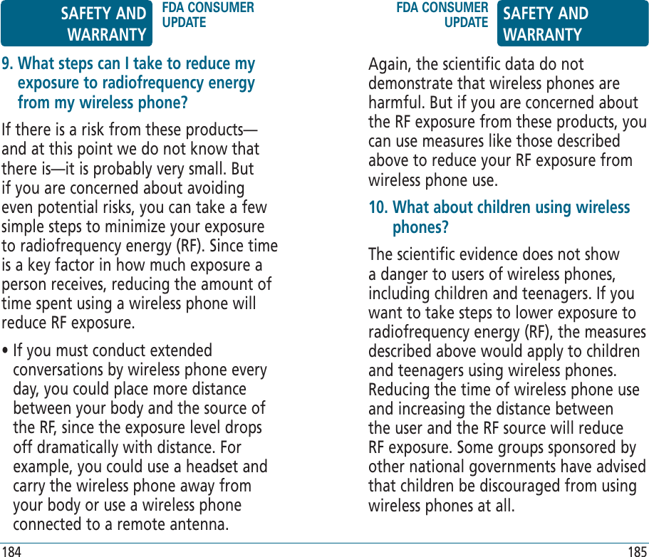 184 185Again, the scientific data do not demonstrate that wireless phones are harmful. But if you are concerned about the RF exposure from these products, you can use measures like those described above to reduce your RF exposure from wireless phone use.10.  What about children using wireless phones?The scientific evidence does not show a danger to users of wireless phones, including children and teenagers. If you want to take steps to lower exposure to radiofrequency energy (RF), the measures described above would apply to children and teenagers using wireless phones. Reducing the time of wireless phone use and increasing the distance between the user and the RF source will reduce RF exposure. Some groups sponsored by other national governments have advised that children be discouraged from using wireless phones at all.9.  What steps can I take to reduce my exposure to radiofrequency energy from my wireless phone?If there is a risk from these products—and at this point we do not know that there is—it is probably very small. But if you are concerned about avoiding even potential risks, you can take a few simple steps to minimize your exposure to radiofrequency energy (RF). Since time is a key factor in how much exposure a person receives, reducing the amount of time spent using a wireless phone will reduce RF exposure.•  If you must conduct extended conversations by wireless phone every day, you could place more distance between your body and the source of the RF, since the exposure level drops off dramatically with distance. For example, you could use a headset and carry the wireless phone away from your body or use a wireless phone connected to a remote antenna.SAFETY AND WARRANTYFDA CONSUMER UPDATEFDA CONSUMER UPDATE SAFETY AND WARRANTY