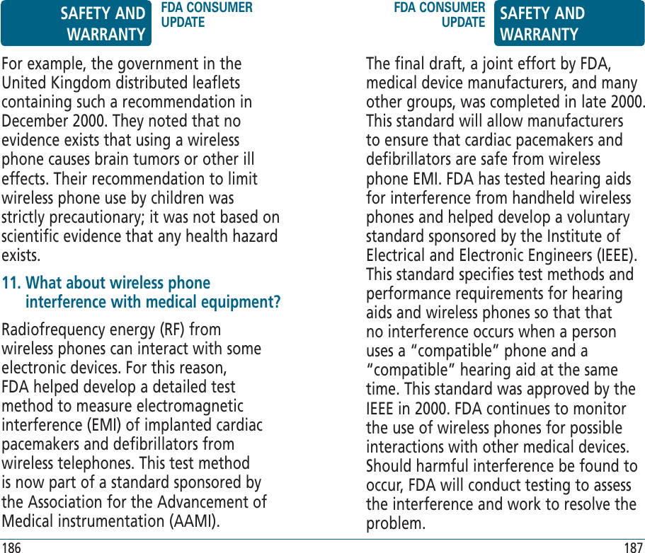 The final draft, a joint effort by FDA, medical device manufacturers, and many other groups, was completed in late 2000. This standard will allow manufacturers to ensure that cardiac pacemakers and defibrillators are safe from wireless phone EMI. FDA has tested hearing aids for interference from handheld wireless phones and helped develop a voluntary standard sponsored by the Institute of Electrical and Electronic Engineers (IEEE). This standard specifies test methods and performance requirements for hearing aids and wireless phones so that that no interference occurs when a person uses a “compatible” phone and a “compatible” hearing aid at the same time. This standard was approved by the IEEE in 2000. FDA continues to monitor the use of wireless phones for possible interactions with other medical devices. Should harmful interference be found to occur, FDA will conduct testing to assess the interference and work to resolve the problem.For example, the government in the United Kingdom distributed leaflets containing such a recommendation in December 2000. They noted that no evidence exists that using a wireless phone causes brain tumors or other ill effects. Their recommendation to limit wireless phone use by children was strictly precautionary; it was not based on scientific evidence that any health hazard exists.11.  What about wireless phone interference with medical equipment?Radiofrequency energy (RF) from wireless phones can interact with some electronic devices. For this reason, FDA helped develop a detailed test method to measure electromagnetic interference (EMI) of implanted cardiac pacemakers and defibrillators from wireless telephones. This test method is now part of a standard sponsored by the Association for the Advancement of Medical instrumentation (AAMI).SAFETY AND WARRANTYFDA CONSUMER UPDATEFDA CONSUMER UPDATE SAFETY AND WARRANTY186 187