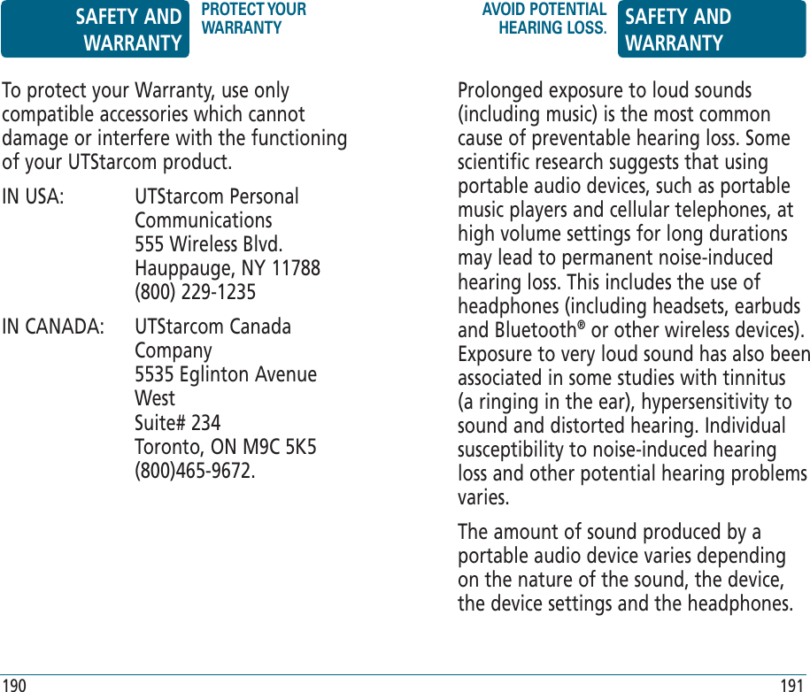 Prolonged exposure to loud sounds (including music) is the most common cause of preventable hearing loss. Some scientific research suggests that using portable audio devices, such as portable music players and cellular telephones, at high volume settings for long durations may lead to permanent noise-induced hearing loss. This includes the use of headphones (including headsets, earbuds and Bluetooth® or other wireless devices). Exposure to very loud sound has also been associated in some studies with tinnitus (a ringing in the ear), hypersensitivity to sound and distorted hearing. Individual susceptibility to noise-induced hearing loss and other potential hearing problems varies.The amount of sound produced by a portable audio device varies depending on the nature of the sound, the device, the device settings and the headphones. To protect your Warranty, use only compatible accessories which cannot damage or interfere with the functioning of your UTStarcom product.IN USA:    UTStarcom Personal Communications    555 Wireless Blvd.    Hauppauge, NY 11788    (800) 229-1235IN CANADA:    UTStarcom Canada Company     5535 Eglinton Avenue West    Suite# 234    Toronto, ON M9C 5K5    (800)465-9672.SAFETY AND WARRANTYPROTECT YOUR WARRANTYAVOID POTENTIAL HEARING LOSS. SAFETY AND WARRANTY190 191