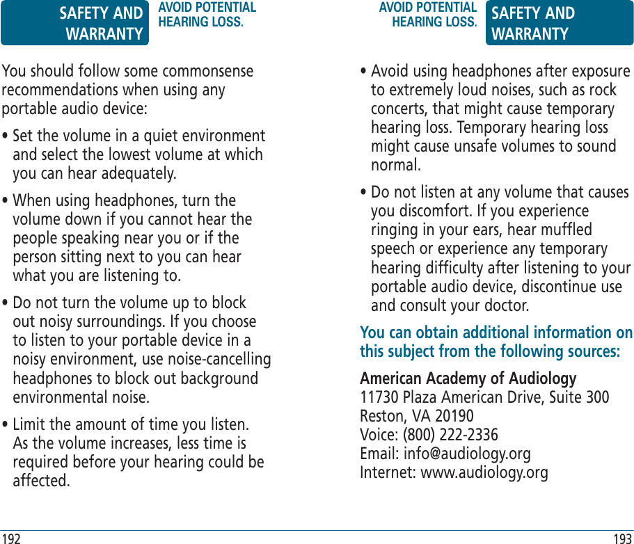 You should follow some commonsense recommendations when using any portable audio device:•  Set the volume in a quiet environment and select the lowest volume at which you can hear  adequately.•  When using headphones, turn the volume down if you cannot hear the people speaking near you or if the person sitting next to you can hear what you are listening to.•  Do not turn the volume up to block out noisy  surroundings. If you choose to listen to your portable device in a noisy environment, use noise-cancelling headphones to block out background environmental noise.•  Limit the amount of time you listen. As the volume increases, less time is required before your hearing could be affected.•  Avoid using headphones after exposure to extremely loud noises, such as rock concerts, that might cause temporary hearing loss. Temporary hearing loss might cause unsafe volumes to sound normal.•  Do not listen at any volume that causes you discomfort. If you experience ringing in your ears, hear muffled speech or experience any temporary hearing difficulty after listening to your portable audio device, discontinue use and consult your doctor.You can obtain additional information on this subject from the following sources:American Academy of Audiology11730 Plaza American Drive, Suite 300Reston, VA 20190Voice: (800) 222-2336Email: info@audiology.orgInternet: www.audiology.orgSAFETY AND WARRANTYAVOID POTENTIAL HEARING LOSS.AVOID POTENTIAL HEARING LOSS. SAFETY AND WARRANTY192 193