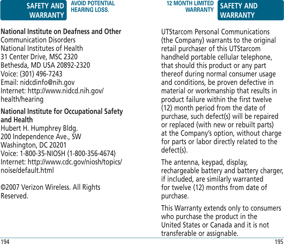 194 195National Institute on Deafness and OtherCommunication DisordersNational Institutes of Health31 Center Drive, MSC 2320Bethesda, MD USA 20892-2320Voice: (301) 496-7243Email: nidcdinfo@nih.govInternet: http://www.nidcd.nih.gov/health/hearingNational Institute for Occupational Safety and HealthHubert H. Humphrey Bldg.200 Independence Ave., SWWashington, DC 20201Voice: 1-800-35-NIOSH (1-800-356-4674)Internet: http://www.cdc.gov/niosh/topics/noise/default.html©2007 Verizon Wireless. All Rights Reserved.UTStarcom Personal Communications (the Company) warrants to the original retail purchaser of this UTStarcom handheld portable cellular telephone, that should this product or any part thereof during normal consumer usage and conditions, be proven defective in material or workmanship that results in product failure within the first twelve (12) month period from the date of purchase, such defect(s) will be repaired or replaced (with new or rebuilt parts) at the Company’s option, without charge for parts or labor directly related to the defect(s).The antenna, keypad, display, rechargeable battery and battery charger, if included, are similarly warranted for twelve (12) months from date of purchase.This Warranty extends only to consumers who purchase the product in the United States or Canada and it is not transferable or assignable.SAFETY AND WARRANTYAVOID POTENTIAL HEARING LOSS.12 MONTH LIMITED WARRANTY SAFETY AND WARRANTY