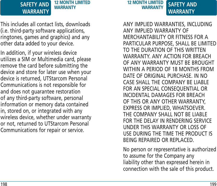 This includes all contact lists, downloads (i.e. third-party software applications, ringtones, games and graphics) and any other data added to your device. In addition, if your wireless device utilizes a SIM or Multimedia card, please remove the card before submitting the device and store for later use when your device is returned, UTStarcom Personal Communications is not responsible for and does not guarantee restoration of any third-party software, personal information or memory data contained in, stored on, or integrated with any wireless device, whether under warranty or not, returned to UTStarcom Personal Communications for repair or service.ANY IMPLIED WARRANTIES, INCLUDING ANY IMPLIED WARRANTY OF MERCHANTABILITY OR FITNESS FOR A PARTICULAR PURPOSE, SHALL BE LIMITED TO THE DURATION OF THIS WRITTEN WARRANTY. ANY ACTION FOR BREACH OF ANY WARRANTY MUST BE BROUGHT WITHIN A PERIOD OF 18 MONTHS FROM DATE OF ORIGINAL PURCHASE. IN NO CASE SHALL THE COMPANY BE LIABLE FOR AN SPECIAL CONSEQUENTIAL OR INCIDENTAL DAMAGES FOR BREACH OF THIS OR ANY OTHER WARRANTY, EXPRESS OR IMPLIED, WHATSOEVER. THE COMPANY SHALL NOT BE LIABLE FOR THE DELAY IN RENDERING SERVICE UNDER THIS WARRANTY OR LOSS OF USE DURING THE TIME THE PRODUCT IS BEING REPAIRED OR REPLACED.No person or representative is authorized to assume for the Company any liability other than expressed herein in connection with the sale of this product.SAFETY AND WARRANTY12 MONTH LIMITED WARRANTY12 MONTH LIMITED WARRANTY SAFETY AND WARRANTY198 199