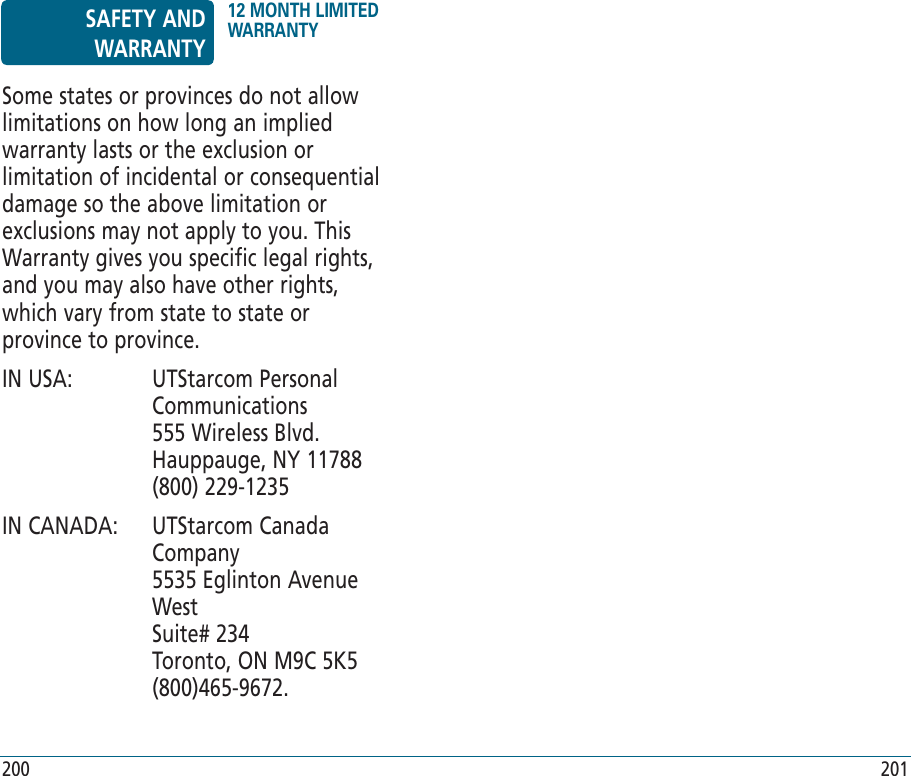 200 201Some states or provinces do not allow limitations on how long an implied warranty lasts or the exclusion or limitation of incidental or consequential damage so the above limitation or exclusions may not apply to you. This Warranty gives you specific legal rights, and you may also have other rights, which vary from state to state or province to province.IN USA:    UTStarcom Personal Communications    555 Wireless Blvd.    Hauppauge, NY 11788    (800) 229-1235IN CANADA:    UTStarcom Canada Company     5535 Eglinton Avenue West    Suite# 234    Toronto, ON M9C 5K5    (800)465-9672.SAFETY AND WARRANTY12 MONTH LIMITED WARRANTY