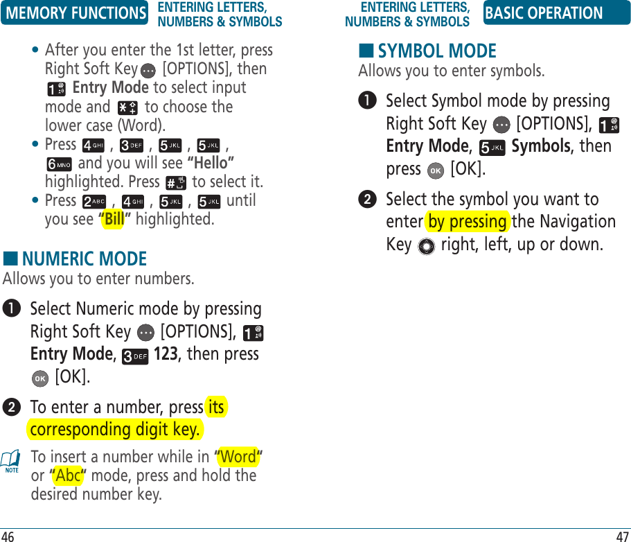 HSYMBOL MODEAllows you to enter symbols.   Select Symbol mode by pressing Right Soft Key   [OPTIONS],   Entry Mode,   Symbols, then press   [OK].   Select the symbol you want to enter by pressing the Navigation Key   right, left, up or down.•  After you enter the 1st letter, press Right Soft Key  [OPTIONS], then  Entry Mode to select input mode and   to choose the lower case (Word).•  Press   ,   ,   ,   ,  and you will see “Hello” highlighted. Press   to select it.•  Press   ,   ,   ,   until you see “Bill” highlighted.HNUMERIC MODEAllows you to enter numbers.   Select Numeric mode by pressing Right Soft Key   [OPTIONS],   Entry Mode,   123, then press  [OK].   To enter a number, press its corresponding digit key.To insert a number while in “Word“ or “Abc“ mode, press and hold the desired number key.MEMORY FUNCTIONS ENTERING LETTERS, NUMBERS &amp; SYMBOLSENTERING LETTERS, NUMBERS &amp; SYMBOLS BASIC OPERATION46 47