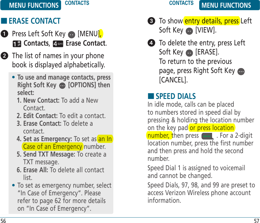 HERASE CONTACT   Press Left Soft Key   [MENU],  Contacts,   Erase Contact.   The list of names in your phone book is displayed alphabetically.•  To use and manage contacts, press Right Soft Key   [OPTIONS] then select:1.  New Contact: To add a New Contact.2. Edit Contact: To edit a contact.3.  Erase Contact: To delete a contact.4.  Set as Emergency: To set as an In Case of an Emergency number.5.  Send TXT Message: To create a TXT message.6.  Erase All: To delete all contact list.•  To set as emergency number, select “In Case of Emergency“. Please refer to page 62 for more details on “In Case of Emergency“.   To show entry details, press Left Soft Key   [VIEW].   To delete the entry, press Left Soft Key   [ERASE].    To return to the previous page, press Right Soft Key   [CANCEL].HSPEED DIALSIn idle mode, calls can be placed to numbers stored in speed dial by pressing &amp; holding the location number on the key pad or press location number, then press   . For a 2-digit location number, press the first number and then press and hold the second number.Speed Dial 1 is assigned to voicemail and cannot be changed.Speed Dials, 97, 98, and 99 are preset to access Verizon Wireless phone account information.MENU FUNCTIONS CONTACTS CONTACTS MENU FUNCTIONS56 57