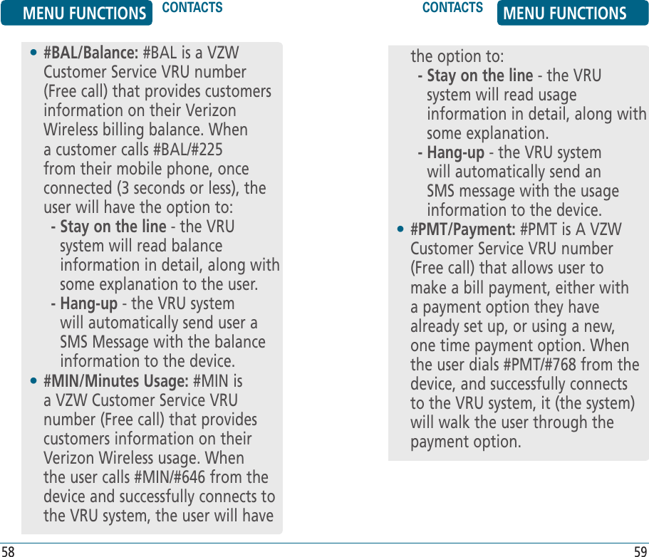 58 59•  #BAL/Balance: #BAL is a VZW Customer Service VRU number (Free call) that provides customers information on their Verizon Wireless billing balance. When a customer calls #BAL/#225 from their mobile phone, once connected (3 seconds or less), the user will have the option to:     -  Stay on the line - the VRU system will read balance information in detail, along with some explanation to the user.     -  Hang-up - the VRU system will automatically send user a SMS Message with the balance information to the device. •  #MIN/Minutes Usage: #MIN is a VZW Customer Service VRU number (Free call) that provides customers information on their Verizon Wireless usage. When the user calls #MIN/#646 from the device and successfully connects to the VRU system, the user will havethe option to:     -  Stay on the line - the VRU system will read usage information in detail, along with some explanation.     -  Hang-up - the VRU system will automatically send an SMS message with the usage information to the device.•  #PMT/Payment: #PMT is A VZW Customer Service VRU number (Free call) that allows user to make a bill payment, either with a payment option they have already set up, or using a new, one time payment option. When the user dials #PMT/#768 from the device, and successfully connects to the VRU system, it (the system) will walk the user through the payment option.MENU FUNCTIONS CONTACTS CONTACTS MENU FUNCTIONS