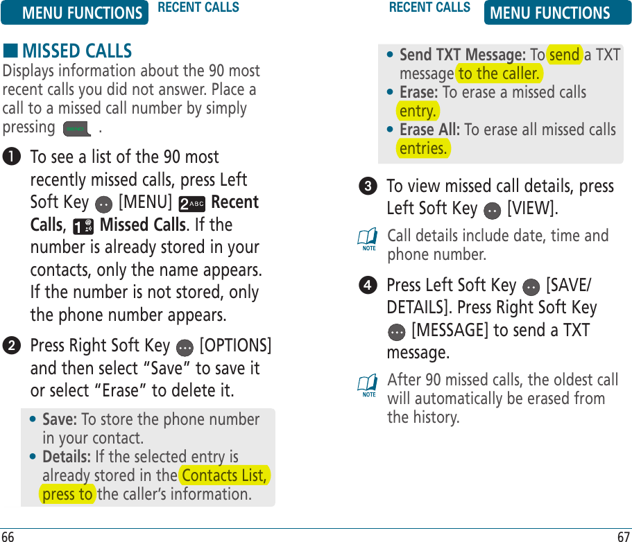 HMISSED CALLSDisplays information about the 90 most recent calls you did not answer. Place a call to a missed call number by simply pressing   .    To see a list of the 90 most recently missed calls, press Left Soft Key   [MENU]   Recent Calls,   Missed Calls. If the number is already stored in your contacts, only the name appears. If the number is not stored, only the phone number appears.   Press Right Soft Key   [OPTIONS] and then select “Save” to save it or select “Erase” to delete it.   To view missed call details, press Left Soft Key   [VIEW].Call details include date, time and phone number.   Press Left Soft Key   [SAVE/DETAILS]. Press Right Soft Key  [MESSAGE] to send a TXT message. After 90 missed calls, the oldest call will automatically be erased from the history.•  Send TXT Message: To send a TXT message to the caller.•  Erase: To erase a missed calls entry.•  Erase All: To erase all missed calls entries.•  Save: To store the phone number in your contact.•  Details: If the selected entry is already stored in the Contacts List, press to the caller’s information.MENU FUNCTIONS RECENT CALLS RECENT CALLS MENU FUNCTIONS66 67