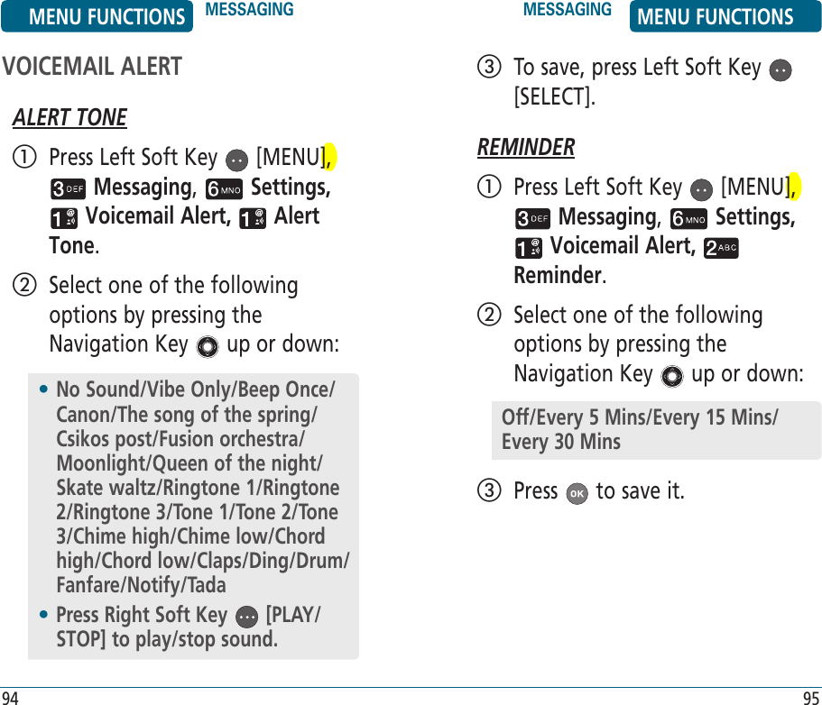 VOICEMAIL ALERTALERT TONE   Press Left Soft Key   [MENU],  Messaging,   Settings,  Voicemail Alert,   Alert Tone.    Select one of the following options by pressing the Navigation Key   up or down:94   To save, press Left Soft Key   [SELECT].REMINDER   Press Left Soft Key   [MENU],  Messaging,   Settings,  Voicemail Alert,   Reminder.    Select one of the following options by pressing the Navigation Key   up or down:   Press   to save it.95•  No Sound/Vibe Only/Beep Once/Canon/The song of the spring/Csikos post/Fusion orchestra/Moonlight/Queen of the night/Skate waltz/Ringtone 1/Ringtone 2/Ringtone 3/Tone 1/Tone 2/Tone 3/Chime high/Chime low/Chord high/Chord low/Claps/Ding/Drum/Fanfare/Notify/Tada•  Press Right Soft Key   [PLAY/STOP] to play/stop sound.Off/Every 5 Mins/Every 15 Mins/Every 30 MinsMENU FUNCTIONS MESSAGING MESSAGING MENU FUNCTIONS