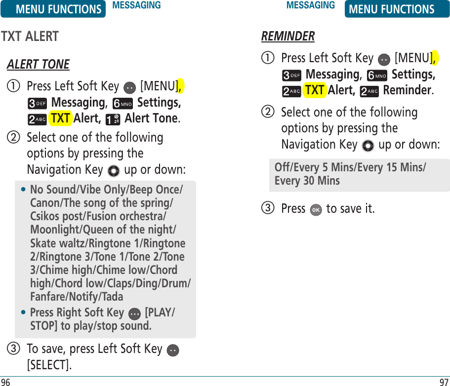 TXT ALERTALERT TONE   Press Left Soft Key   [MENU],  Messaging,   Settings,  TXT Alert,   Alert Tone.    Select one of the following options by pressing the Navigation Key   up or down:   To save, press Left Soft Key   [SELECT].REMINDER   Press Left Soft Key   [MENU],  Messaging,   Settings,  TXT Alert,   Reminder.    Select one of the following options by pressing the Navigation Key   up or down:   Press   to save it.•  No Sound/Vibe Only/Beep Once/Canon/The song of the spring/Csikos post/Fusion orchestra/Moonlight/Queen of the night/Skate waltz/Ringtone 1/Ringtone 2/Ringtone 3/Tone 1/Tone 2/Tone 3/Chime high/Chime low/Chord high/Chord low/Claps/Ding/Drum/Fanfare/Notify/Tada•  Press Right Soft Key   [PLAY/STOP] to play/stop sound.Off/Every 5 Mins/Every 15 Mins/Every 30 MinsMENU FUNCTIONS MESSAGING MESSAGING MENU FUNCTIONS96 97