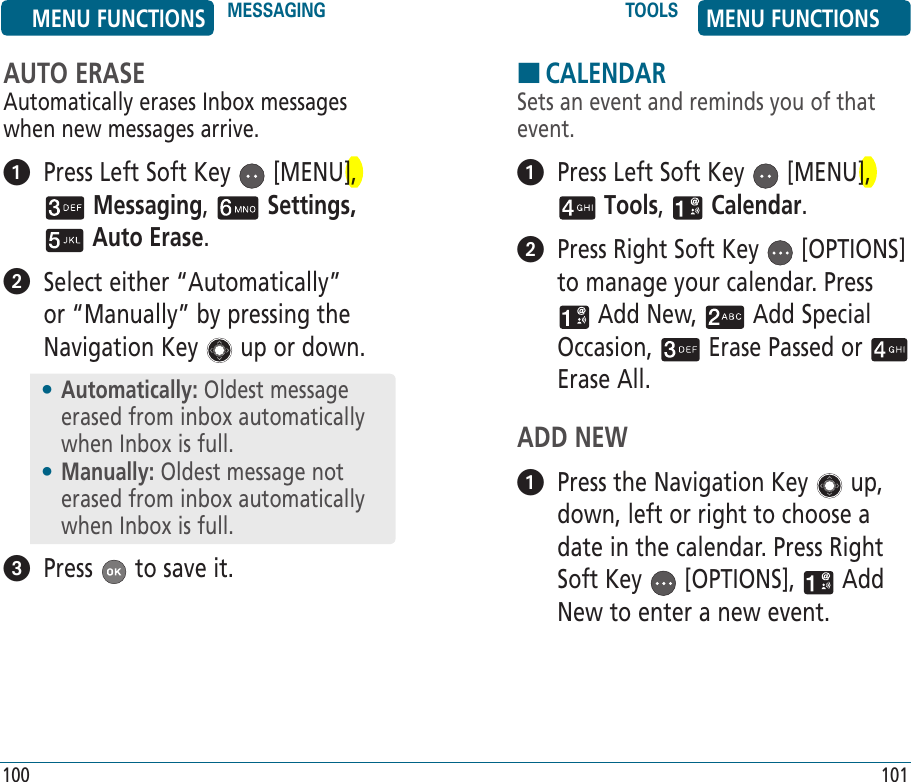 AUTO ERASEAutomatically erases Inbox messages when new messages arrive.   Press Left Soft Key   [MENU],  Messaging,   Settings,  Auto Erase.    Select either “Automatically” or “Manually” by pressing the Navigation Key   up or down.  Press   to save it.•  Automatically: Oldest message erased from inbox automatically when Inbox is full.•  Manually: Oldest message not erased from inbox automatically when Inbox is full.HCALENDARSets an event and reminds you of that event.   Press Left Soft Key   [MENU],  Tools,   Calendar.    Press Right Soft Key   [OPTIONS] to manage your calendar. Press  Add New,   Add Special Occasion,   Erase Passed or   Erase All.ADD NEW   Press the Navigation Key   up, down, left or right to choose a date in the calendar. Press Right Soft Key   [OPTIONS],   Add New to enter a new event.MENU FUNCTIONS MESSAGING TOOLS MENU FUNCTIONS100 101