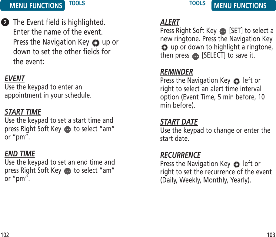 102 103   The Event field is highlighted. Enter the name of the event. Press the Navigation Key   up or down to set the other fields for the event:EVENTUse the keypad to enter an appointment in your schedule.START TIMEUse the keypad to set a start time and press Right Soft Key   to select “am” or “pm”.END TIMEUse the keypad to set an end time and press Right Soft Key   to select “am” or “pm”.ALERTPress Right Soft Key   [SET] to select a new ringtone. Press the Navigation Key  up or down to highlight a ringtone, then press   [SELECT] to save it.REMINDERPress the Navigation Key   left or right to select an alert time interval option (Event Time, 5 min before, 10 min before).START DATEUse the keypad to change or enter the start date.RECURRENCEPress the Navigation Key   left or right to set the recurrence of the event (Daily, Weekly, Monthly, Yearly). MENU FUNCTIONS TOOLS TOOLS MENU FUNCTIONS