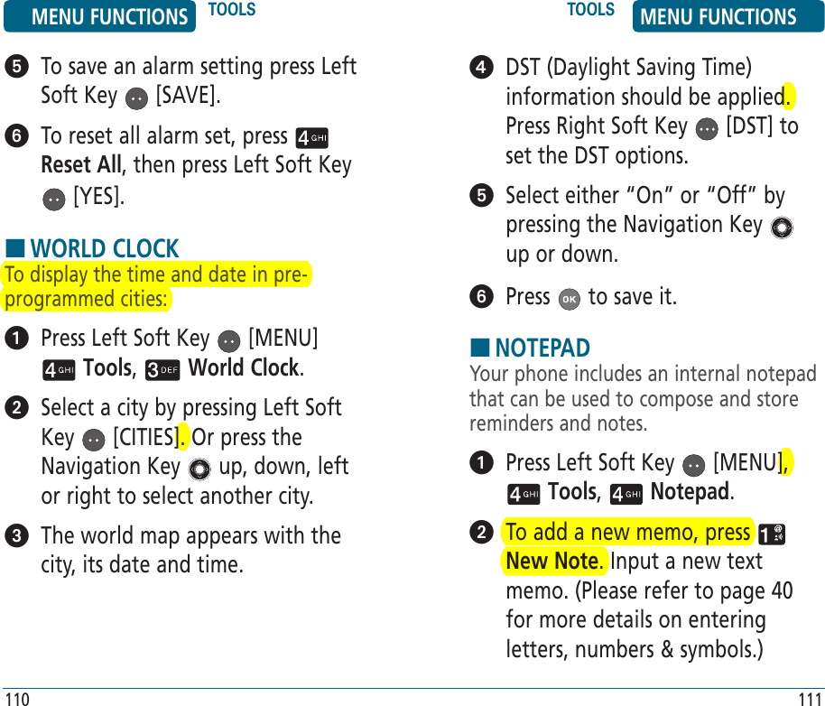    To save an alarm setting press Left Soft Key   [SAVE].   To reset all alarm set, press   Reset All, then press Left Soft Key  [YES].HWORLD CLOCKTo display the time and date in pre-programmed cities:   Press Left Soft Key   [MENU]  Tools,   World Clock.    Select a city by pressing Left Soft Key   [CITIES]. Or press the Navigation Key   up, down, left or right to select another city.   The world map appears with the city, its date and time. 110   DST (Daylight Saving Time) information should be applied. Press Right Soft Key   [DST] to set the DST options.   Select either “On” or “Off” by pressing the Navigation Key   up or down.  Press   to save it.HNOTEPADYour phone includes an internal notepad that can be used to compose and store reminders and notes.   Press Left Soft Key   [MENU],  Tools,   Notepad.    To add a new memo, press   New Note. Input a new text memo. (Please refer to page 40 for more details on entering letters, numbers &amp; symbols.)111MENU FUNCTIONS TOOLS TOOLS MENU FUNCTIONS