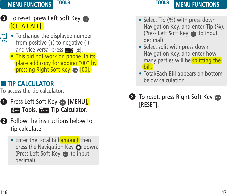    To reset, press Left Soft Key   [CLEAR ALL].•  To change the displayed number from positive (+) to negative (-) and vice versa, press   [±].•  This did not work on phone. In its place add copy for adding “00” by pressing Right Soft Key   [00].HTIP CALCULATORTo access the tip calculator:   Press Left Soft Key   [MENU],  Tools,   Tip Calculator.    Follow the instructions below to tip calculate.   To reset, press Right Soft Key   [RESET].MENU FUNCTIONS TOOLS TOOLS MENU FUNCTIONS116 117•  Enter the Total Bill amount then press the Navigation Key   down. (Press Left Soft Key   to input decimal)•  Select Tip (%) with press down Navigation Key, and enter Tip (%). (Press Left Soft Key   to input decimal)•  Select split with press down Navigation Key, and enter how many parties will be splitting the bill.•  Total/Each Bill appears on bottom below calculation.