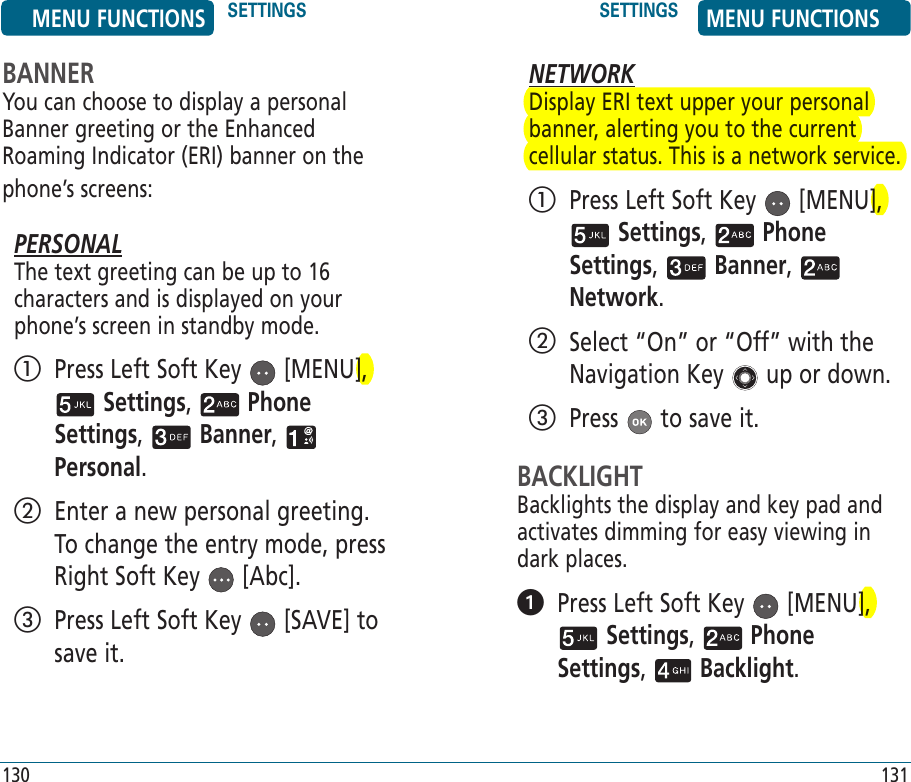 130NETWORKDisplay ERI text upper your personal banner, alerting you to the current cellular status. This is a network service.   Press Left Soft Key   [MENU],  Settings,   Phone Settings,   Banner,   Network.    Select “On” or “Off” with the Navigation Key   up or down.  Press   to save it.BACKLIGHTBacklights the display and key pad and activates dimming for easy viewing in dark places.   Press Left Soft Key   [MENU],  Settings,   Phone Settings,   Backlight. 131BANNERYou can choose to display a personal Banner greeting or the Enhanced Roaming Indicator (ERI) banner on the phone’s screens:PERSONALThe text greeting can be up to 16 characters and is displayed on your phone’s screen in standby mode.   Press Left Soft Key   [MENU],  Settings,   Phone Settings,   Banner,   Personal.    Enter a new personal greeting. To change the entry mode, press Right Soft Key   [Abc].    Press Left Soft Key   [SAVE] to save it. MENU FUNCTIONS SETTINGS SETTINGS MENU FUNCTIONS