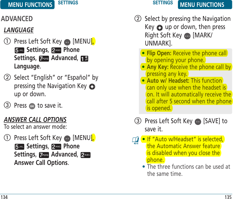 ADVANCEDLANGUAGE   Press Left Soft Key   [MENU],  Settings,   Phone Settings,   Advanced,   Language.    Select “English” or “Español” by pressing the Navigation Key   up or down.  Press   to save it.ANSWER CALL OPTIONSTo select an answer mode:   Press Left Soft Key   [MENU],  Settings,   Phone Settings,   Advanced,   Answer Call Options.    Select by pressing the Navigation Key   up or down, then press Right Soft Key   [MARK/UNMARK].   Press Left Soft Key   [SAVE] to save it. •  If “Auto w/Headset“ is selected, the Automatic Answer feature is disabled when you close the phone. •  The three functions can be used at the same time.MENU FUNCTIONS SETTINGS SETTINGS MENU FUNCTIONS134 135•  Flip Open: Receive the phone call by opening your phone.•  Any Key: Receive the phone call by pressing any key. •  Auto w/ Headset: This function can only use when the headset is on. It will automatically receive the call after 5 second when the phone is opened. 