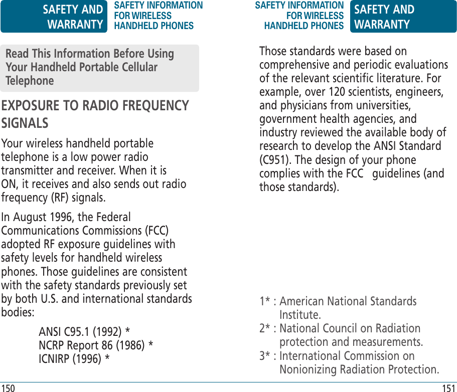 EXPOSURE TO RADIO FREQUENCY SIGNALSYour wireless handheld portable telephone is a low power radio transmitter and receiver. When it is ON, it receives and also sends out radio frequency (RF) signals.In August 1996, the Federal Communications Commissions (FCC) adopted RF exposure guidelines with safety levels for handheld wireless phones. Those guidelines are consistent with the safety standards previously set by both U.S. and international standards bodies:  ANSI C95.1 (1992) *       NCRP Report 86 (1986) *     ICNIRP (1996) *Read This Information Before Using Your Handheld Portable Cellular TelephoneThose standards were based on comprehensive and periodic evaluations of the relevant scientific literature. For example, over 120 scientists, engineers, and physicians from universities, government health agencies, and industry reviewed the available body of research to develop the ANSI Standard (C951). The design of your phone complies with the FCC   guidelines (and those standards).1* :  American National Standards Institute.2* :  National Council on Radiation protection and measurements.3* :  International Commission on Nonionizing Radiation Protection.SAFETY AND WARRANTYSAFETY INFORMATION FOR WIRELESS HANDHELD PHONESSAFETY INFORMATION FOR WIRELESS HANDHELD PHONESSAFETY AND WARRANTY150 151