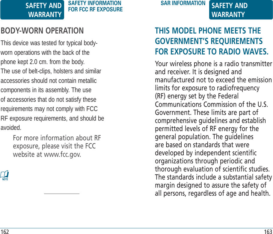 THIS MODEL PHONE MEETS THE GOVERNMENT’S REQUIREMENTS FOR EXPOSURE TO RADIO WAVES.Your wireless phone is a radio transmitter and receiver. It is designed and manufactured not to exceed the emission limits for exposure to radiofrequency (RF) energy set by the Federal Communications Commission of the U.S. Government. These limits are part of comprehensive guidelines and establish permitted levels of RF energy for the general population. The guidelines are based on standards that were developed by independent scientific organizations through periodic and thorough evaluation of scientific studies. The standards include a substantial safety margin designed to assure the safety of all persons, regardless of age and health.BODY-WORN OPERATIONThis device was tested for typical body-worn operations with the back of the phone kept 2.0 cm. from the body. The use of belt-clips, holsters and similar accessories should not contain metallic components in its assembly. The use of accessories that do not satisfy these requirements may not comply with FCC RF exposure requirements, and should be avoided.For more information about RF exposure, please visit the FCC website at www.fcc.gov.SAFETY AND WARRANTYSAFETY INFORMATION FOR FCC RF EXPOSURESAR INFORMATION SAFETY AND WARRANTY162 163