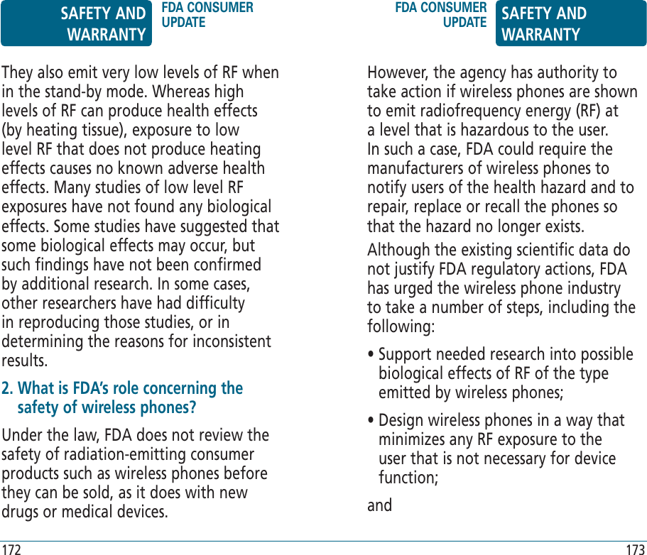 172 173They also emit very low levels of RF when in the stand-by mode. Whereas high levels of RF can produce health effects (by heating tissue), exposure to low level RF that does not produce heating effects causes no known adverse health effects. Many studies of low level RF exposures have not found any biological effects. Some studies have suggested that some biological effects may occur, but such findings have not been confirmed by additional research. In some cases, other researchers have had difficulty in reproducing those studies, or in determining the reasons for inconsistent results.2.  What is FDA’s role concerning the safety of wireless phones?Under the law, FDA does not review the safety of radiation-emitting consumer products such as wireless phones before they can be sold, as it does with new drugs or medical devices.However, the agency has authority to take action if wireless phones are shown to emit radiofrequency energy (RF) at a level that is hazardous to the user. In such a case, FDA could require the manufacturers of wireless phones to notify users of the health hazard and to repair, replace or recall the phones so that the hazard no longer exists.Although the existing scientific data do not justify FDA regulatory actions, FDA has urged the wireless phone industry to take a number of steps, including the following:•  Support needed research into possible biological effects of RF of the type emitted by wireless phones;•  Design wireless phones in a way that minimizes any RF exposure to the user that is not necessary for device function; and SAFETY AND WARRANTYFDA CONSUMER UPDATEFDA CONSUMER UPDATE SAFETY AND WARRANTY