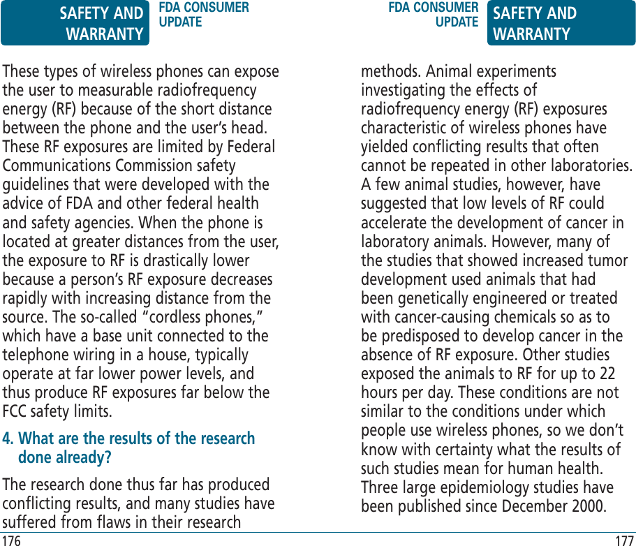 methods. Animal experiments investigating the effects of radiofrequency energy (RF) exposures characteristic of wireless phones have yielded conflicting results that often cannot be repeated in other laboratories. A few animal studies, however, have suggested that low levels of RF could accelerate the development of cancer in laboratory animals. However, many of the studies that showed increased tumor development used animals that had been genetically engineered or treated with cancer-causing chemicals so as to be predisposed to develop cancer in the absence of RF exposure. Other studies exposed the animals to RF for up to 22 hours per day. These conditions are not similar to the conditions under which people use wireless phones, so we don’t know with certainty what the results of such studies mean for human health. Three large epidemiology studies have been published since December 2000.These types of wireless phones can expose the user to measurable radiofrequency energy (RF) because of the short distance between the phone and the user’s head. These RF exposures are limited by Federal Communications Commission safety guidelines that were developed with the advice of FDA and other federal health and safety agencies. When the phone is located at greater distances from the user, the exposure to RF is drastically lower because a person’s RF exposure decreases rapidly with increasing distance from the source. The so-called “cordless phones,” which have a base unit connected to the telephone wiring in a house, typically operate at far lower power levels, and thus produce RF exposures far below the FCC safety limits.4.  What are the results of the research done already?The research done thus far has produced conflicting results, and many studies have suffered from flaws in their research SAFETY AND WARRANTYFDA CONSUMER UPDATEFDA CONSUMER UPDATE SAFETY AND WARRANTY176 177