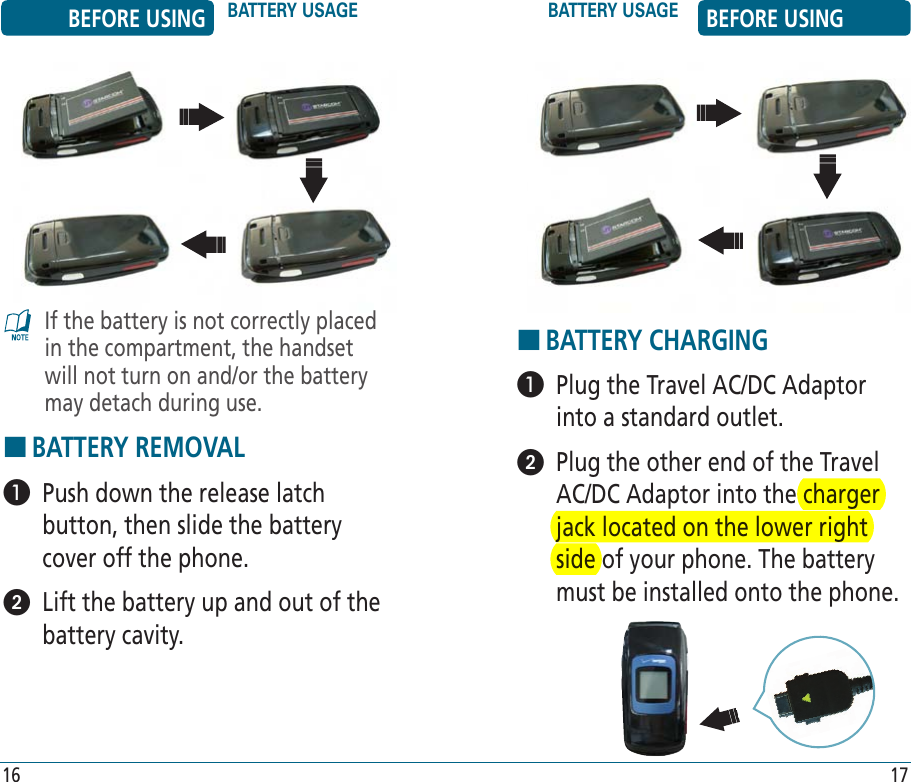 BEFORE USING BATTERY USAGE BATTERY USAGE BEFORE USING16 17HBATTERY CHARGING   Plug the Travel AC/DC Adaptor into a standard outlet.   Plug the other end of the Travel AC/DC Adaptor into the charger jack located on the lower right side of your phone. The battery must be installed onto the phone.If the battery is not correctly placed in the compartment, the handset will not turn on and/or the battery may detach during use.HBATTERY REMOVAL   Push down the release latch button, then slide the battery cover off the phone.   Lift the battery up and out of the battery cavity.