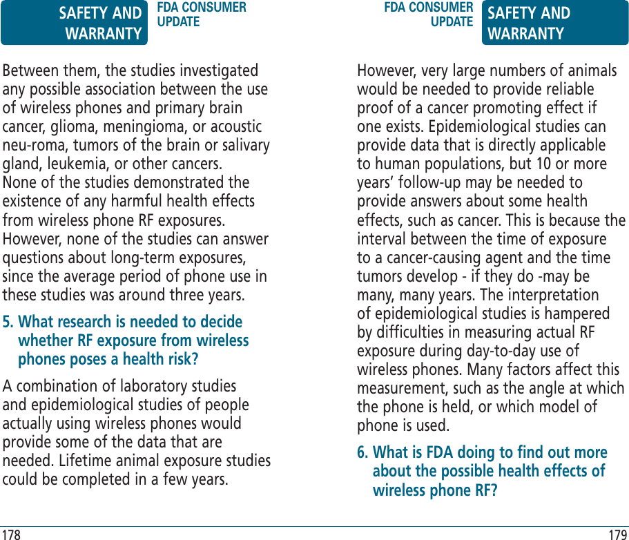 However, very large numbers of animals would be needed to provide reliable proof of a cancer promoting effect if one exists. Epidemiological studies can provide data that is directly applicable to human populations, but 10 or more years’ follow-up may be needed to provide answers about some health effects, such as cancer. This is because the interval between the time of exposure to a cancer-causing agent and the time tumors develop - if they do -may be many, many years. The interpretation of epidemiological studies is hampered by difficulties in measuring actual RF exposure during day-to-day use of wireless phones. Many factors affect this measurement, such as the angle at which the phone is held, or which model of phone is used.6.  What is FDA doing to find out more about the possible health effects of wireless phone RF?Between them, the studies investigated any possible association between the use of wireless phones and primary brain cancer, glioma, meningioma, or acoustic neu-roma, tumors of the brain or salivary gland, leukemia, or other cancers. None of the studies demonstrated the existence of any harmful health effects from wireless phone RF exposures. However, none of the studies can answer questions about long-term exposures, since the average period of phone use in these studies was around three years.5.  What research is needed to decide whether RF exposure from wireless phones poses a health risk?A combination of laboratory studies and epidemiological studies of people actually using wireless phones would provide some of the data that are needed. Lifetime animal exposure studies could be completed in a few years.SAFETY AND WARRANTYFDA CONSUMER UPDATEFDA CONSUMER UPDATE SAFETY AND WARRANTY178 179