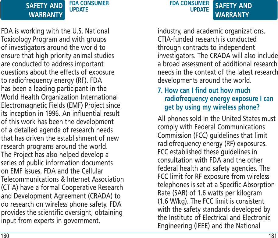 industry, and academic organizations. CTIA-funded research is conducted through contracts to independent investigators. The CRADA will also include a broad assessment of additional research needs in the context of the latest research developments around the world.7.  How can I find out how much radiofrequency energy exposure I can get by using my wireless phone?All phones sold in the United States must comply with Federal Communications Commission (FCC) guidelines that limit radiofrequency energy (RF) exposures. FCC established these guidelines in consultation with FDA and the other federal health and safety agencies. The FCC limit for RF exposure from wireless telephones is set at a Specific Absorption Rate (SAR) of 1.6 watts per kilogram (1.6 W/kg). The FCC limit is consistent with the safety standards developed by the Institute of Electrical and Electronic Engineering (IEEE) and the National FDA is working with the U.S. National Toxicology Program and with groups of investigators around the world to ensure that high priority animal studies are conducted to address important questions about the effects of exposure to radiofrequency energy (RF). FDA has been a leading participant in the World Health Organization International Electromagnetic Fields (EMF) Project since its inception in 1996. An influential result of this work has been the development of a detailed agenda of research needs that has driven the establishment of new research programs around the world. The Project has also helped develop a series of public information documents on EMF issues. FDA and the Cellular Telecommunications &amp; Internet Association (CTIA) have a formal Cooperative Research and Development Agreement (CRADA) to do research on wireless phone safety. FDA provides the scientific oversight, obtaining input from experts in government, SAFETY AND WARRANTYFDA CONSUMER UPDATEFDA CONSUMER UPDATE SAFETY AND WARRANTY180 181