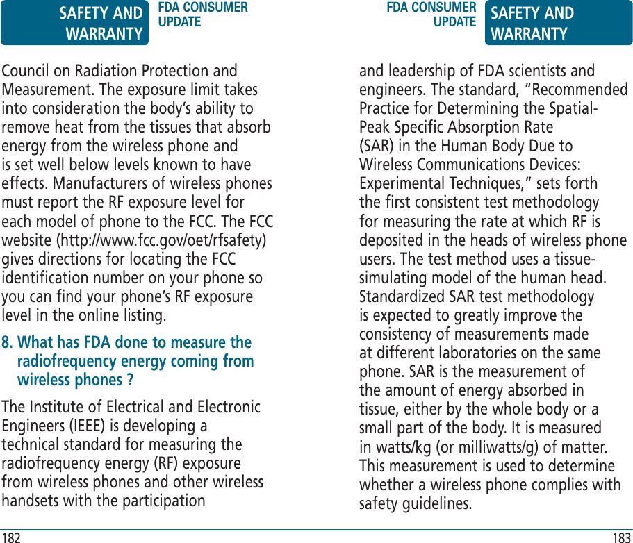 and leadership of FDA scientists and engineers. The standard, “Recommended Practice for Determining the Spatial-Peak Specific Absorption Rate (SAR) in the Human Body Due to Wireless Communications Devices: Experimental Techniques,” sets forth the first consistent test methodology for measuring the rate at which RF is deposited in the heads of wireless phone users. The test method uses a tissue-simulating model of the human head. Standardized SAR test methodology is expected to greatly improve the consistency of measurements made at different laboratories on the same phone. SAR is the measurement of the amount of energy absorbed in tissue, either by the whole body or a small part of the body. It is measured in watts/kg (or milliwatts/g) of matter. This measurement is used to determine whether a wireless phone complies with safety guidelines.Council on Radiation Protection and Measurement. The exposure limit takes into consideration the body’s ability to remove heat from the tissues that absorb energy from the wireless phone and is set well below levels known to have effects. Manufacturers of wireless phones must report the RF exposure level for each model of phone to the FCC. The FCC website (http://www.fcc.gov/oet/rfsafety) gives directions for locating the FCC identification number on your phone so you can find your phone’s RF exposure level in the online listing.8.  What has FDA done to measure the radiofrequency energy coming from wireless phones ?The Institute of Electrical and Electronic Engineers (IEEE) is developing a technical standard for measuring the radiofrequency energy (RF) exposure from wireless phones and other wireless handsets with the participation SAFETY AND WARRANTYFDA CONSUMER UPDATEFDA CONSUMER UPDATE SAFETY AND WARRANTY182 183