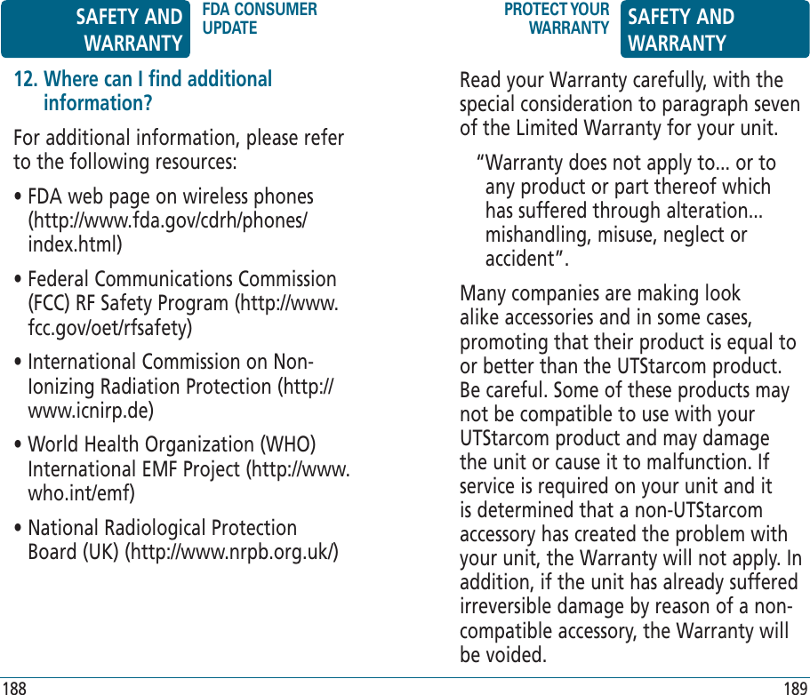 Read your Warranty carefully, with the special consideration to paragraph seven of the Limited Warranty for your unit.“ Warranty does not apply to... or to any product or part thereof which has suffered through alteration... mishandling, misuse, neglect or accident”.Many companies are making look alike accessories and in some cases, promoting that their product is equal to or better than the UTStarcom product. Be careful. Some of these products may not be compatible to use with your UTStarcom product and may damage the unit or cause it to malfunction. If service is required on your unit and it is determined that a non-UTStarcom accessory has created the problem with your unit, the Warranty will not apply. In addition, if the unit has already suffered irreversible damage by reason of a non-compatible accessory, the Warranty will be voided. 12.  Where can I find additional information?For additional information, please refer to the following resources:•  FDA web page on wireless phones (http://www.fda.gov/cdrh/phones/index.html)•  Federal Communications Commission (FCC) RF Safety Program (http://www.fcc.gov/oet/rfsafety)•  International Commission on Non-Ionizing Radiation Protection (http://www.icnirp.de)•  World Health Organization (WHO) International EMF Project (http://www.who.int/emf)•  National Radiological Protection Board (UK) (http://www.nrpb.org.uk/)SAFETY AND WARRANTYFDA CONSUMER UPDATEPROTECT YOUR WARRANTY SAFETY AND WARRANTY188 189