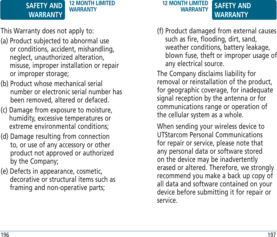 (f)  Product damaged from external causes such as fire, flooding, dirt, sand, weather conditions, battery leakage, blown fuse, theft or improper usage of any electrical source.The Company disclaims liability for removal or reinstallation of the product, for geographic coverage, for inadequate signal reception by the antenna or for communications range or operation of the cellular system as a whole.When sending your wireless device to UTStarcom Personal Communications for repair or service, please note that any personal data or software stored on the device may be inadvertently erased or altered. Therefore, we strongly recommend you make a back up copy of all data and software contained on your device before submitting it for repair or service. This Warranty does not apply to:(a)  Product subjected to abnormal use or conditions, accident, mishandling, neglect, unauthorized alteration, misuse, improper installation or repair or improper storage;(b)  Product whose mechanical serial number or electronic serial number has been removed, altered or defaced.(c)  Damage from exposure to moisture, humidity, excessive temperatures or extreme environmental conditions;(d)  Damage resulting from connection to, or use of any accessory or other product not approved or authorized by the Company;(e)  Defects in appearance, cosmetic, decorative or structural items such as framing and non-operative parts;SAFETY AND WARRANTY12 MONTH LIMITED WARRANTY12 MONTH LIMITED WARRANTY SAFETY AND WARRANTY196 197